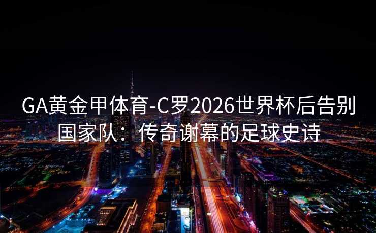 GA黄金甲体育-C罗2026世界杯后告别国家队：传奇谢幕的足球史诗