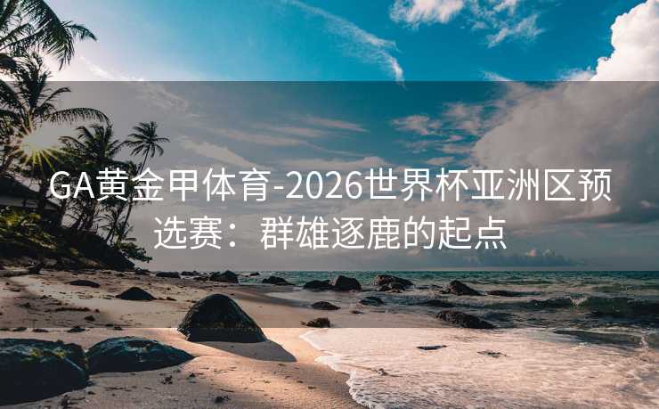 GA黄金甲体育-2026世界杯亚洲区预选赛：群雄逐鹿的起点