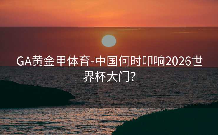 GA黄金甲体育-中国何时叩响2026世界杯大门？